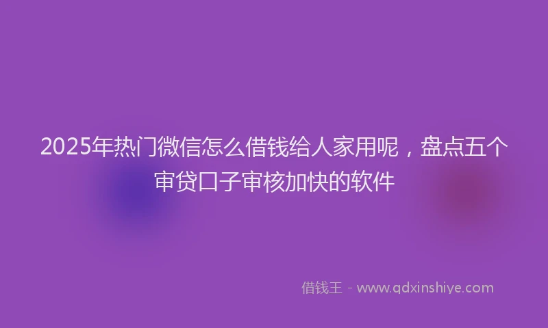 2025年热门微信怎么借钱给人家用呢，盘点五个审贷口子审核加快的软件