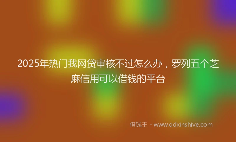2025年热门我网贷审核不过怎么办，罗列五个芝麻信用可以借钱的平台
