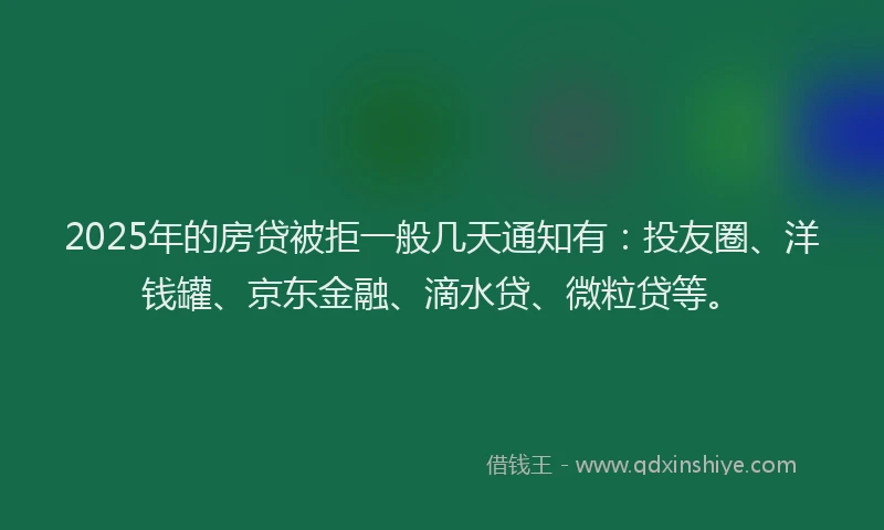 2025年的房贷被拒一般几天通知有：投友圈、洋钱罐、京东金融、滴水贷、微粒贷等。