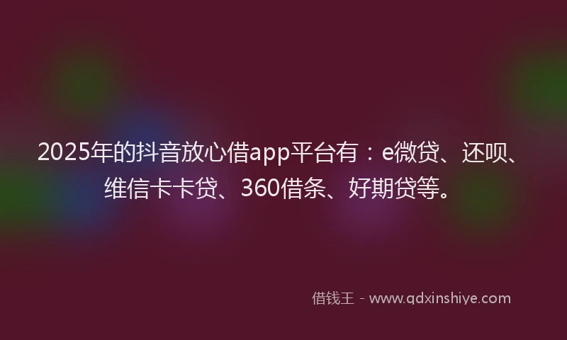 2025年的抖音放心借app平台有：e微贷、还呗、维信卡卡贷、360借条、好期贷等。