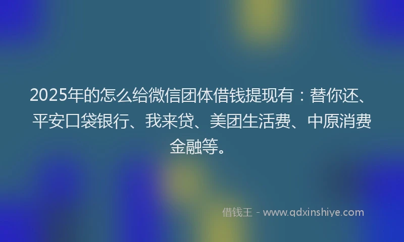 2025年的怎么给微信团体借钱提现有：替你还、平安口袋银行、我来贷、美团生活费、中原消费金融等。