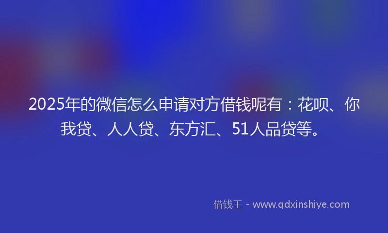 2025年的微信怎么申请对方借钱呢有：花呗、你我贷、人人贷、东方汇、51人品贷等。