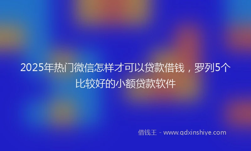 2025年热门微信怎样才可以贷款借钱，罗列5个比较好的小额贷款软件