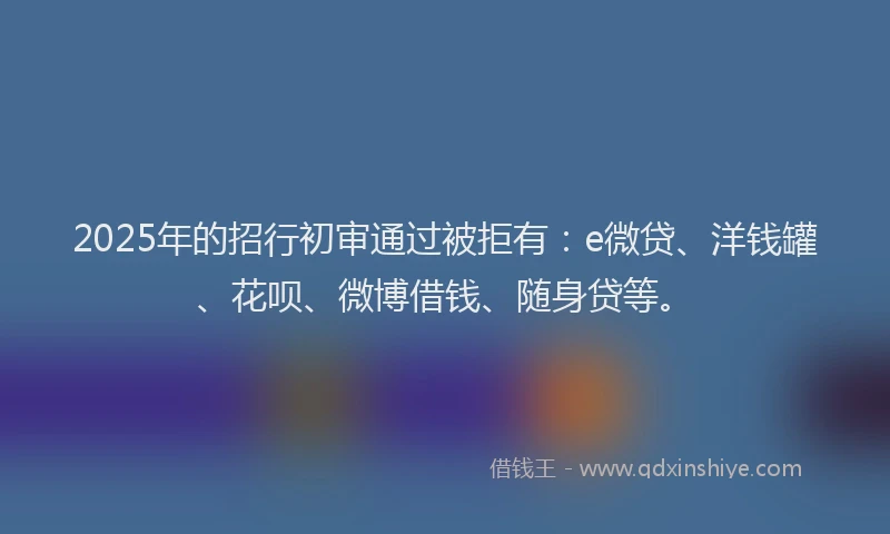 2025年的招行初审通过被拒有：e微贷、洋钱罐、花呗、微博借钱、随身贷等。