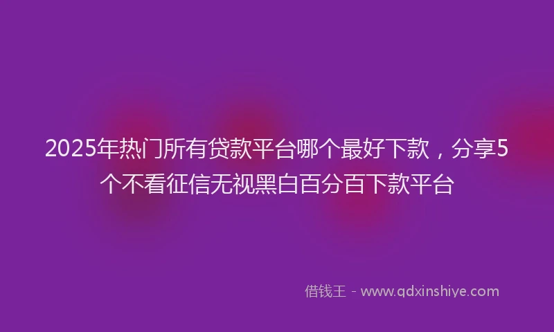 2025年热门所有贷款平台哪个最好下款，分享5个不看征信无视黑白百分百下款平台
