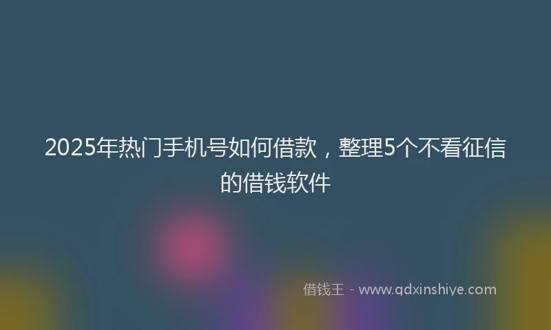 2025年热门手机号如何借款，整理5个不看征信的借钱软件