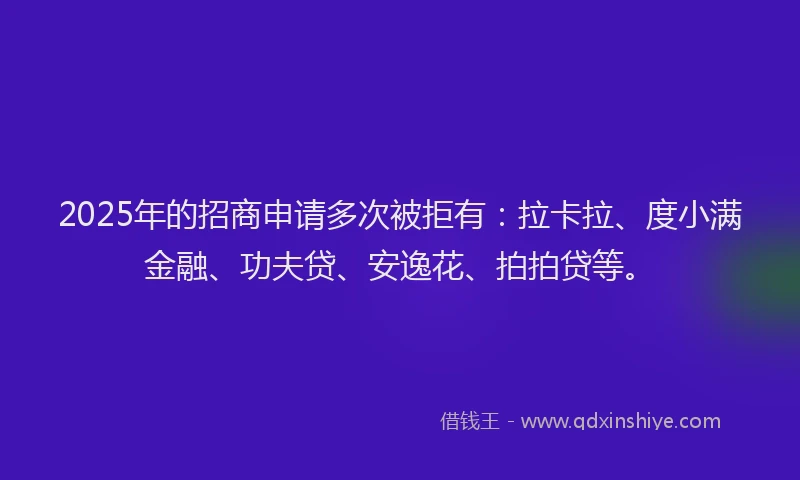2025年的招商申请多次被拒有：拉卡拉、度小满金融、功夫贷、安逸花、拍拍贷等。