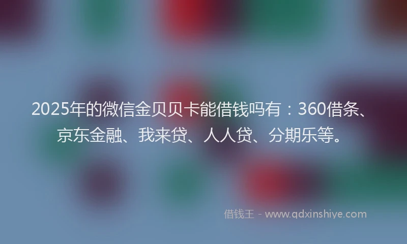 2025年的微信金贝贝卡能借钱吗有：360借条、京东金融、我来贷、人人贷、分期乐等。