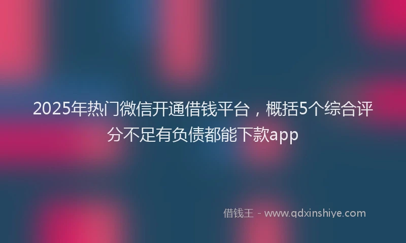 2025年热门微信开通借钱平台，概括5个综合评分不足有负债都能下款app