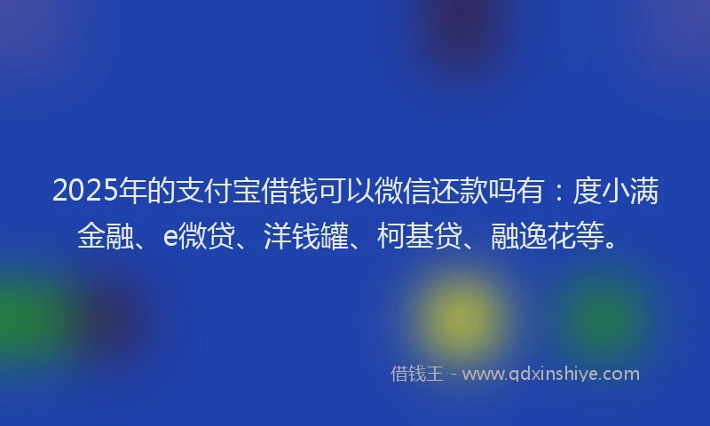 2025年的支付宝借钱可以微信还款吗有：度小满金融、e微贷、洋钱罐、柯基贷、融逸花等。