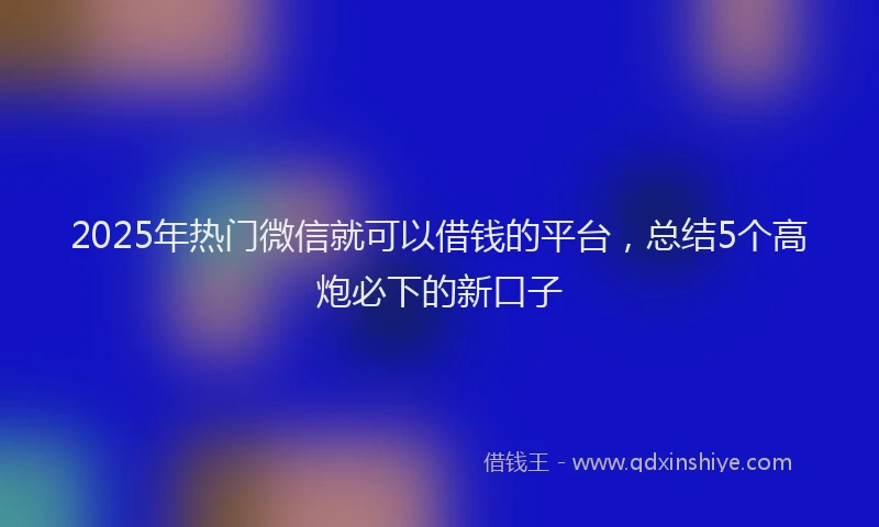 2025年热门微信就可以借钱的平台，总结5个高炮必下的新口子