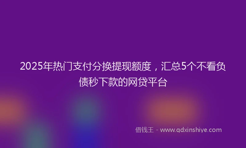 2025年热门支付分换提现额度，汇总5个不看负债秒下款的网贷平台