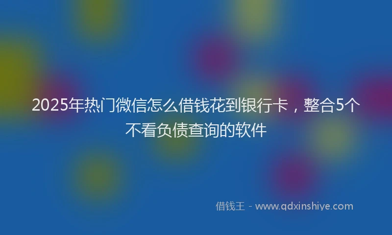 2025年热门微信怎么借钱花到银行卡，整合5个不看负债查询的软件