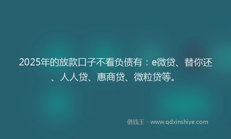 2025年的放款口子不看负债有：e微贷、替你还、人人贷、惠商贷、微粒贷等。