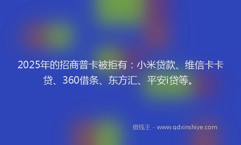 2025年的招商普卡被拒有：小米贷款、维信卡卡贷、360借条、东方汇、平安i贷等。