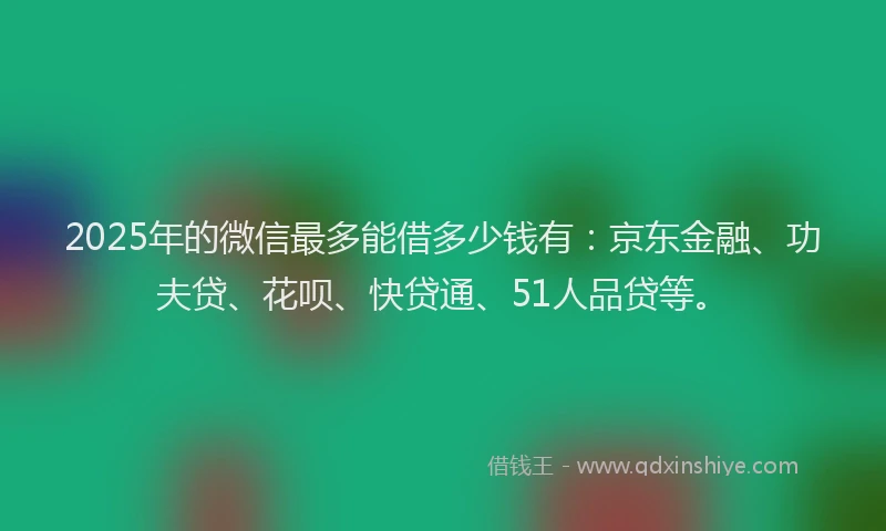 2025年的微信最多能借多少钱有：京东金融、功夫贷、花呗、快贷通、51人品贷等。