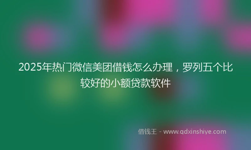 2025年热门微信美团借钱怎么办理，罗列五个比较好的小额贷款软件