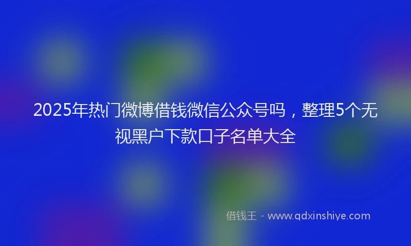 2025年热门微博借钱微信公众号吗，整理5个无视黑户下款口子名单大全