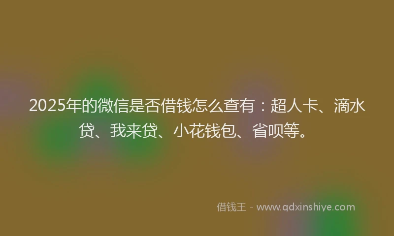 2025年的微信是否借钱怎么查有：超人卡、滴水贷、我来贷、小花钱包、省呗等。