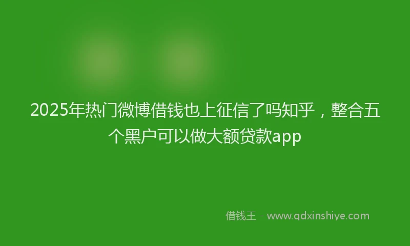 2025年热门微博借钱也上征信了吗知乎，整合五个黑户可以做大额贷款app