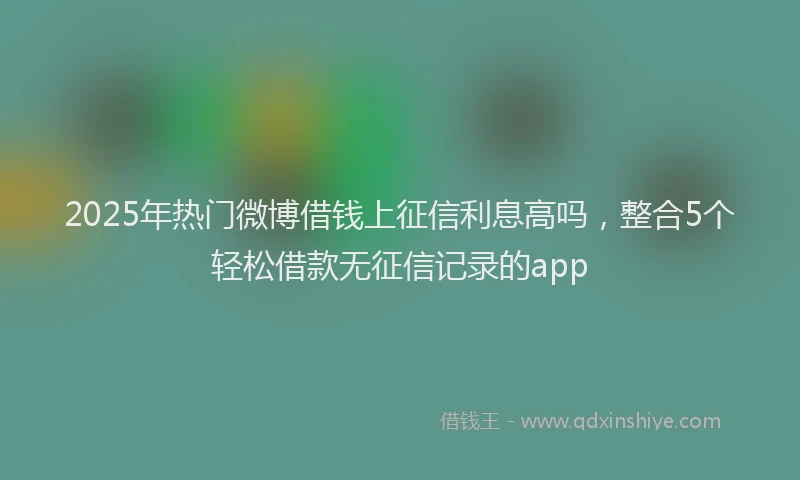 2025年热门微博借钱上征信利息高吗，整合5个轻松借款无征信记录的app