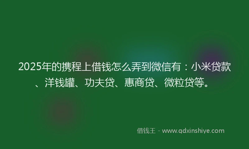 2025年的携程上借钱怎么弄到微信有：小米贷款、洋钱罐、功夫贷、惠商贷、微粒贷等。