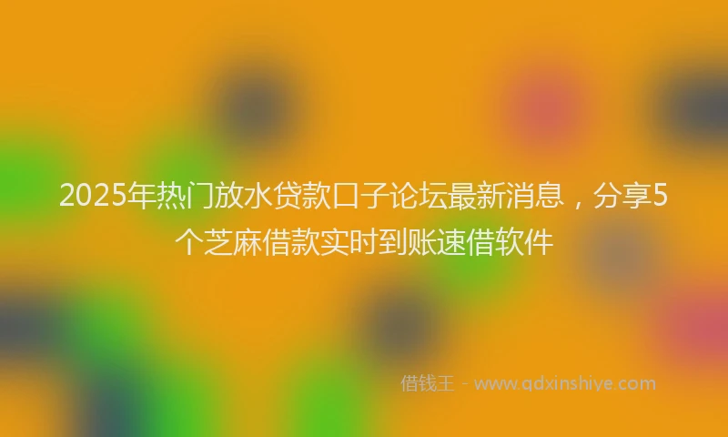 2025年热门放水贷款口子论坛最新消息，分享5个芝麻借款实时到账速借软件