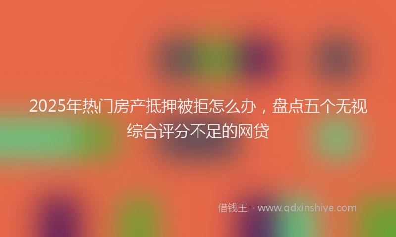 2025年热门房产抵押被拒怎么办，盘点五个无视综合评分不足的网贷