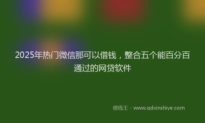 2025年热门微信那可以借钱，整合五个能百分百通过的网贷软件