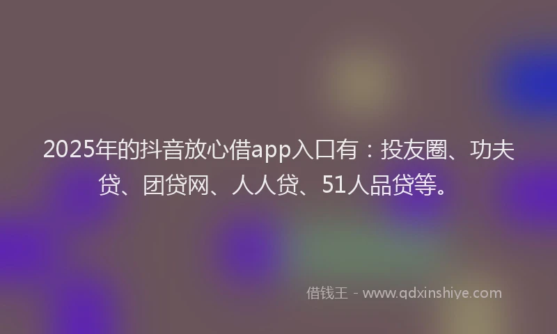 2025年的抖音放心借app入口有：投友圈、功夫贷、团贷网、人人贷、51人品贷等。