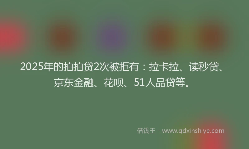 2025年的拍拍贷2次被拒有：拉卡拉、读秒贷、京东金融、花呗、51人品贷等。