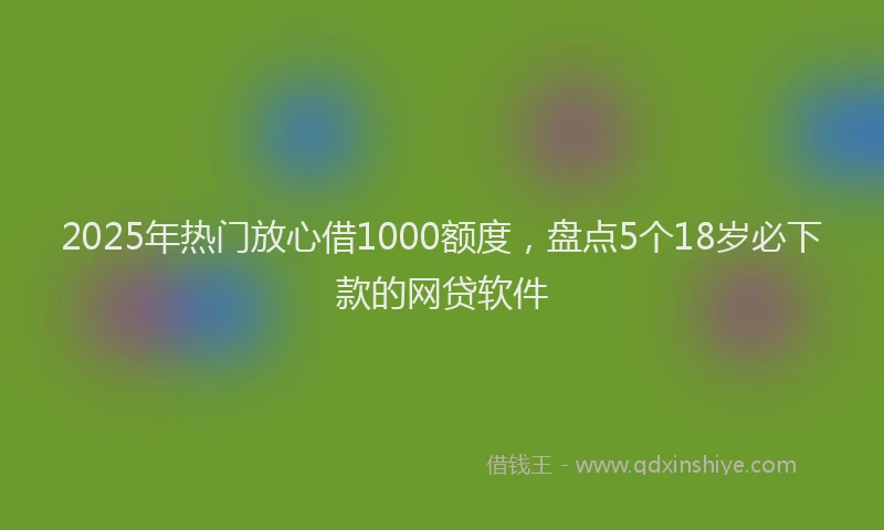 2025年热门放心借1000额度，盘点5个18岁必下款的网贷软件