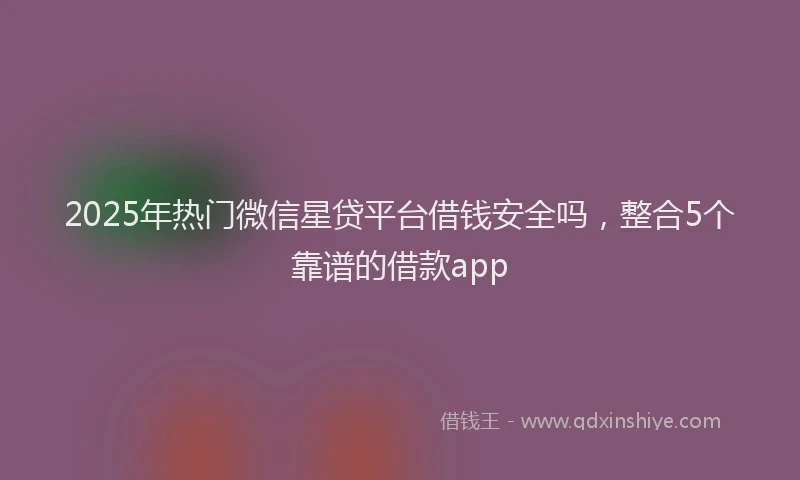 2025年热门微信星贷平台借钱安全吗，整合5个靠谱的借款app