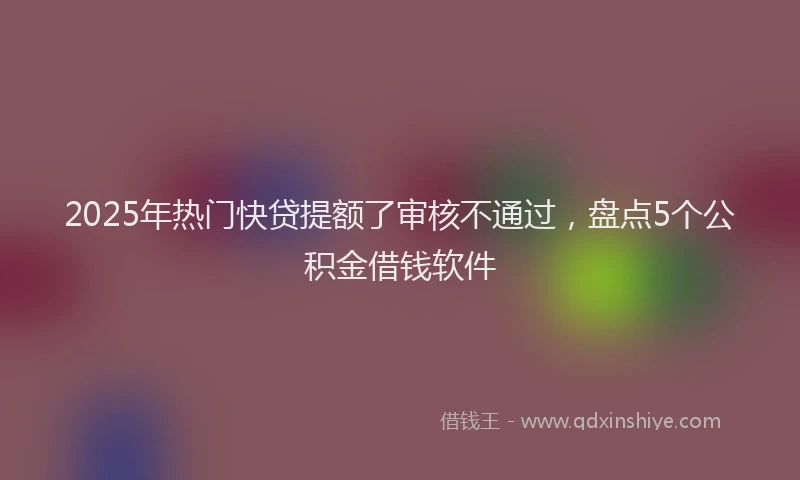 2025年热门快贷提额了审核不通过，盘点5个公积金借钱软件
