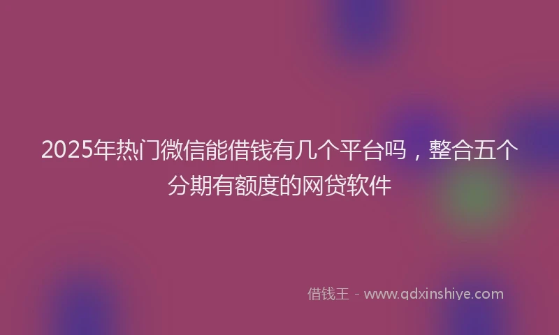 2025年热门微信能借钱有几个平台吗，整合五个分期有额度的网贷软件