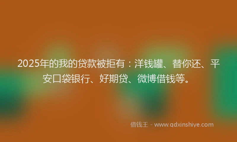 2025年的我的贷款被拒有：洋钱罐、替你还、平安口袋银行、好期贷、微博借钱等。