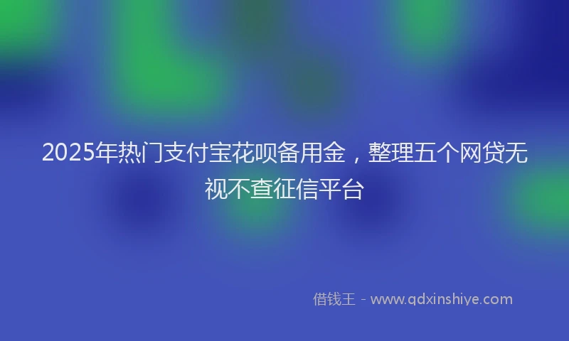 2025年热门支付宝花呗备用金，整理五个网贷无视不查征信平台