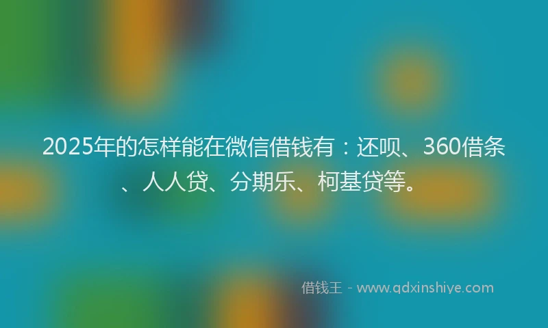 2025年的怎样能在微信借钱有：还呗、360借条、人人贷、分期乐、柯基贷等。