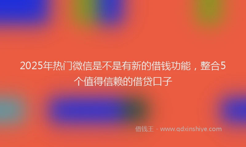 2025年热门微信是不是有新的借钱功能，整合5个值得信赖的借贷口子