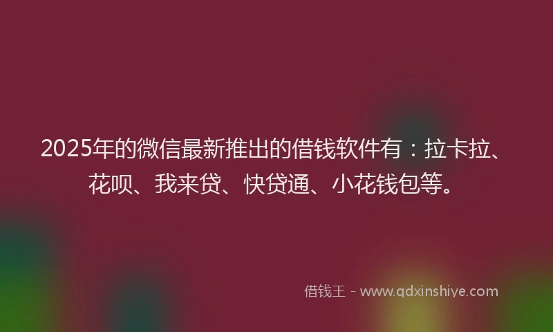 2025年的微信最新推出的借钱软件有：拉卡拉、花呗、我来贷、快贷通、小花钱包等。