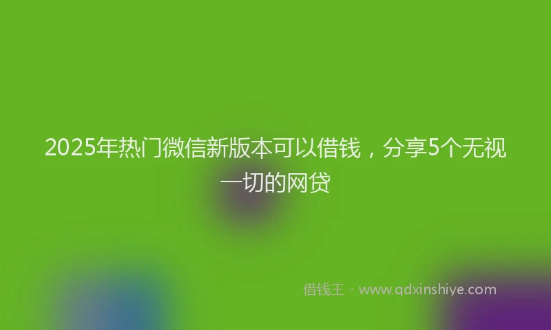 2025年热门微信新版本可以借钱，分享5个无视一切的网贷