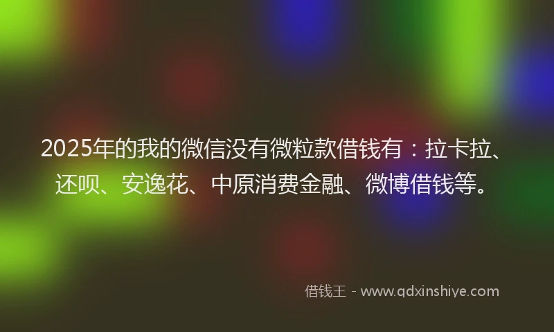 2025年的我的微信没有微粒款借钱有：拉卡拉、还呗、安逸花、中原消费金融、微博借钱等。