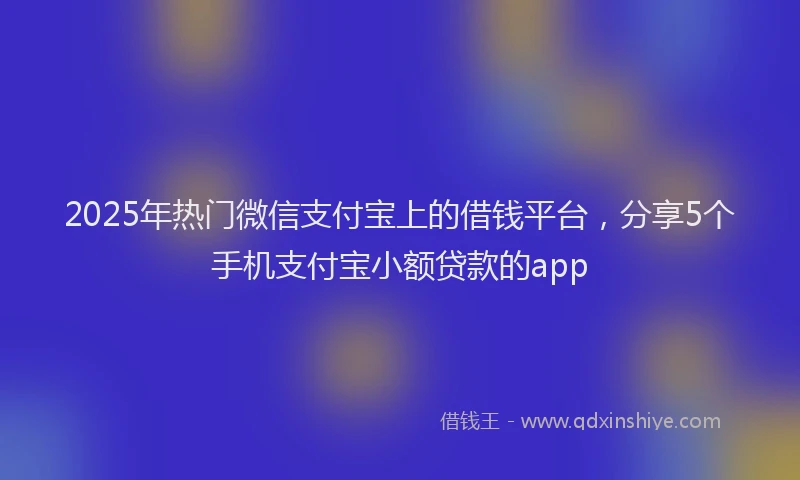 2025年热门微信支付宝上的借钱平台，分享5个手机支付宝小额贷款的app