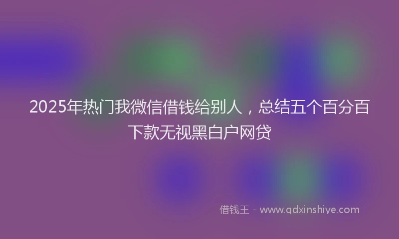 2025年热门我微信借钱给别人，总结五个百分百下款无视黑白户网贷
