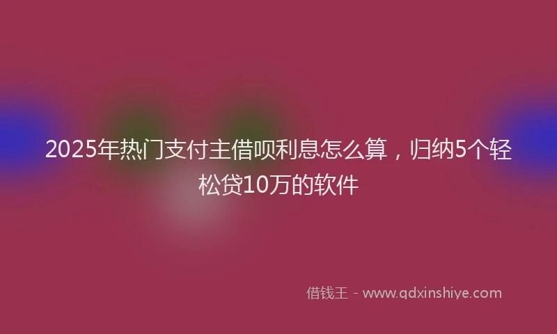2025年热门支付主借呗利息怎么算，归纳5个轻松贷10万的软件