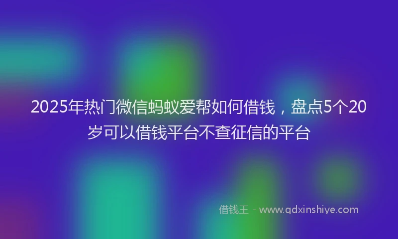 2025年热门微信蚂蚁爱帮如何借钱，盘点5个20岁可以借钱平台不查征信的平台