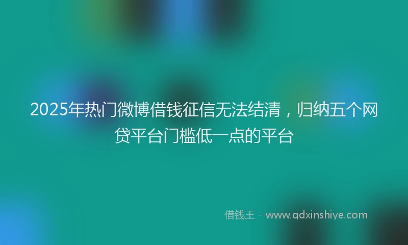 2025年热门微博借钱征信无法结清，归纳五个网贷平台门槛低一点的平台