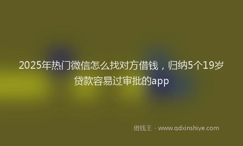 2025年热门微信怎么找对方借钱，归纳5个19岁贷款容易过审批的app
