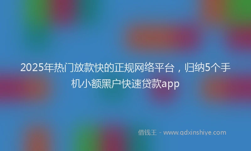 2025年热门放款快的正规网络平台，归纳5个手机小额黑户快速贷款app