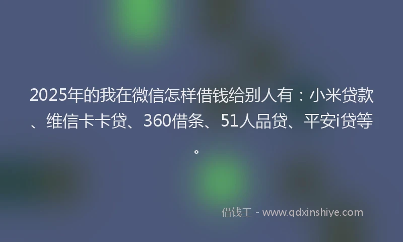 2025年的我在微信怎样借钱给别人有：小米贷款、维信卡卡贷、360借条、51人品贷、平安i贷等。